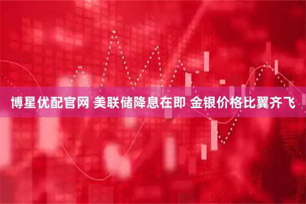 博星优配官网 美联储降息在即 金银价格比翼齐飞