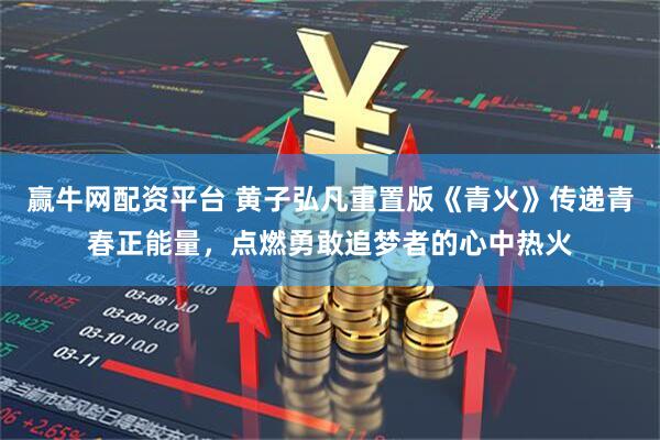 赢牛网配资平台 黄子弘凡重置版《青火》传递青春正能量，点燃勇敢追梦者的心中热火