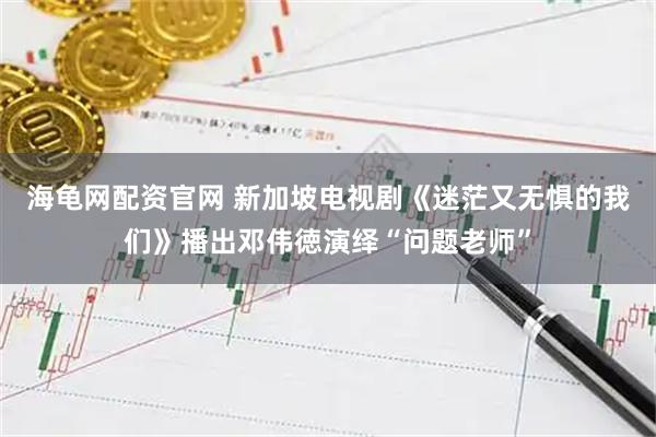 海龟网配资官网 新加坡电视剧《迷茫又无惧的我们》播出邓伟徳演绎“问题老师”