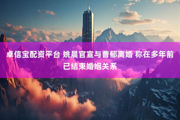 卓信宝配资平台 姚晨官宣与曹郁离婚 称在多年前已结束婚姻关系