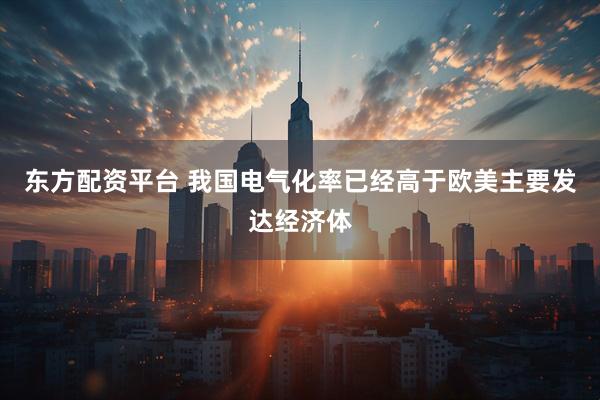 东方配资平台 我国电气化率已经高于欧美主要发达经济体