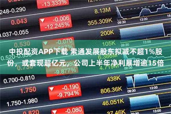 中投配资APP下载 索通发展股东拟减不超1%股份，或套现超亿元，公司上半年净利暴增逾15倍