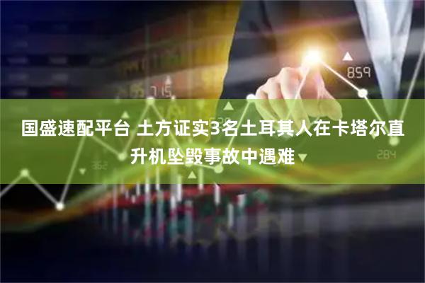 国盛速配平台 土方证实3名土耳其人在卡塔尔直升机坠毁事故中遇难