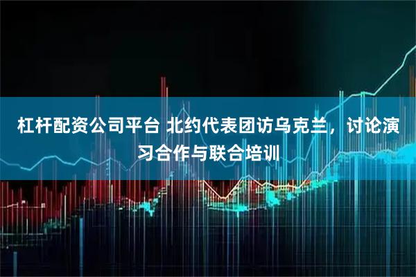 杠杆配资公司平台 北约代表团访乌克兰，讨论演习合作与联合培训