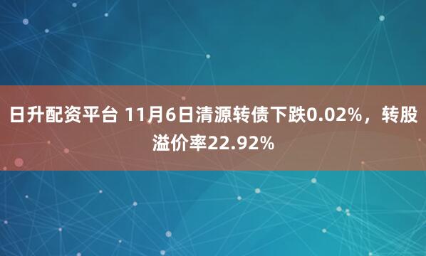 日升配资平台 11月6日清源转债下跌0.02%，转股溢价率22.92%