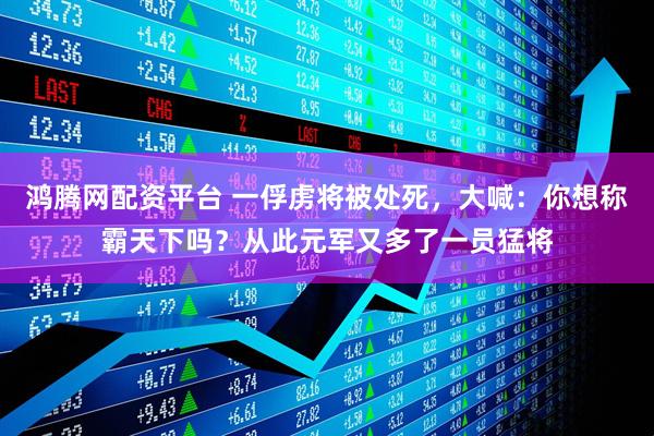 鸿腾网配资平台 一俘虏将被处死，大喊：你想称霸天下吗？从此元军又多了一员猛将