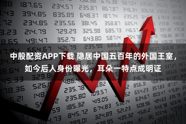 中股配资APP下载 隐居中国五百年的外国王室，如今后人身份曝光，耳朵一特点成明证
