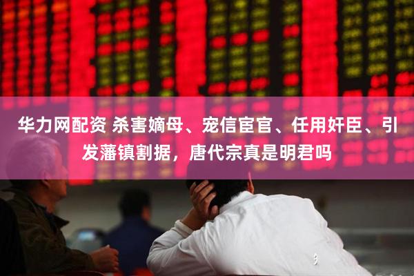 华力网配资 杀害嫡母、宠信宦官、任用奸臣、引发藩镇割据，唐代宗真是明君吗