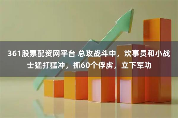 361股票配资网平台 总攻战斗中，炊事员和小战士猛打猛冲，抓60个俘虏，立下军功