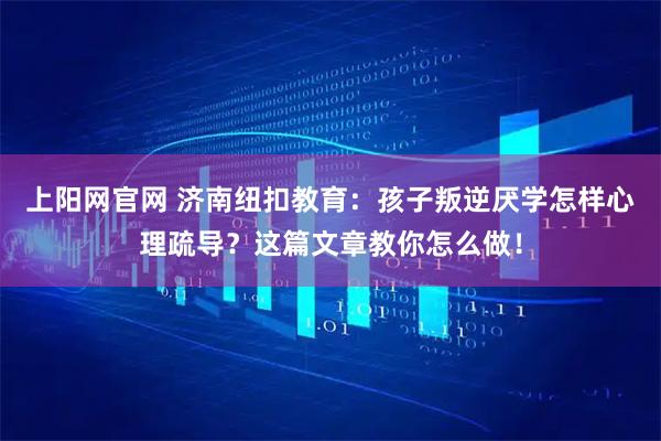 上阳网官网 济南纽扣教育：孩子叛逆厌学怎样心理疏导？这篇文章教你怎么做！