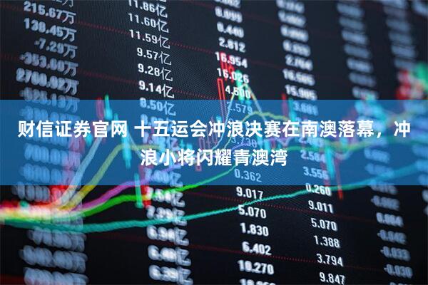 财信证券官网 十五运会冲浪决赛在南澳落幕，冲浪小将闪耀青澳湾