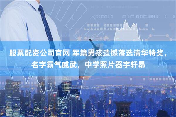 股票配资公司官网 军籍男孩遗憾落选清华特奖，名字霸气威武，中学照片器宇轩昂