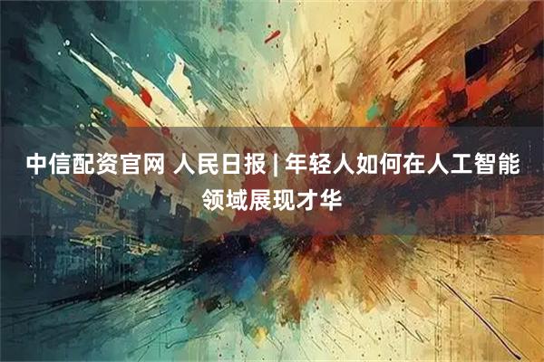 中信配资官网 人民日报 | 年轻人如何在人工智能领域展现才华