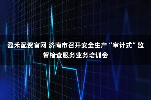 盈禾配资官网 济南市召开安全生产“审计式”监督检查服务业务培训会