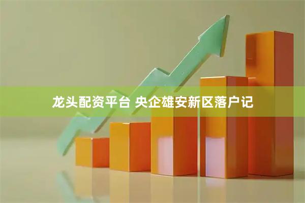 龙头配资平台 央企雄安新区落户记
