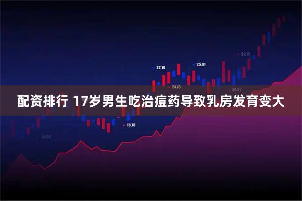 配资排行 17岁男生吃治痘药导致乳房发育变大