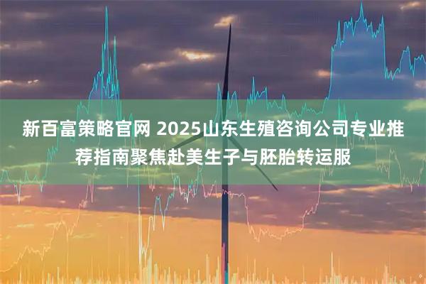 新百富策略官网 2025山东生殖咨询公司专业推荐指南聚焦赴美生子与胚胎转运服