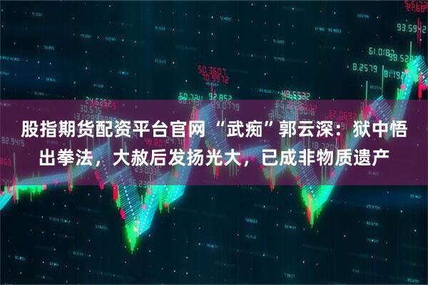 股指期货配资平台官网 “武痴”郭云深：狱中悟出拳法，大赦后发扬光大，已成非物质遗产