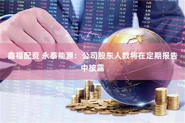 鑫福配资 永泰能源：公司股东人数将在定期报告中披露