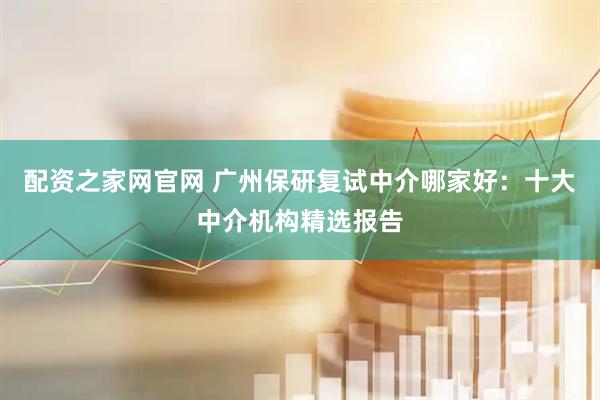 配资之家网官网 广州保研复试中介哪家好：十大中介机构精选报告