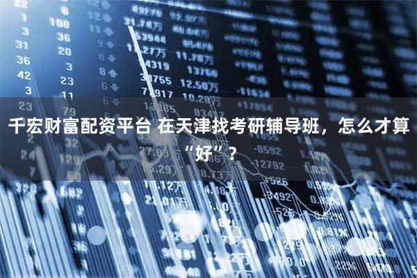 千宏财富配资平台 在天津找考研辅导班，怎么才算“好”？