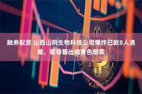 融券配资 山西山阴生物科技公司爆炸已致8人遇难，现场冒出暗黄色烟雾
