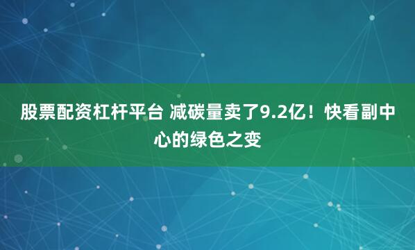 股票配资杠杆平台 减碳量卖了9.2亿！快看副中心的绿色之变