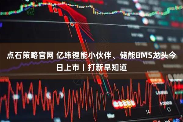 点石策略官网 亿纬锂能小伙伴、储能BMS龙头今日上市丨打新早知道