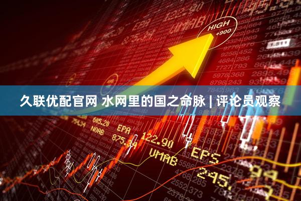 久联优配官网 水网里的国之命脉 | 评论员观察